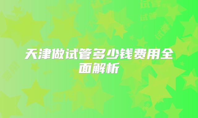 天津做试管多少钱费用全面解析