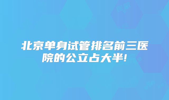 北京单身试管排名前三医院的公立占大半!