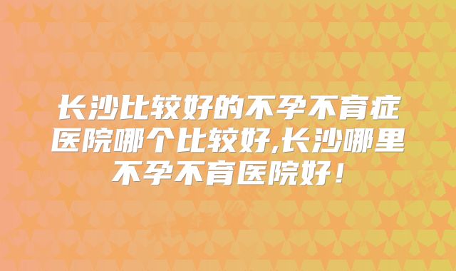 长沙比较好的不孕不育症医院哪个比较好,长沙哪里不孕不育医院好！
