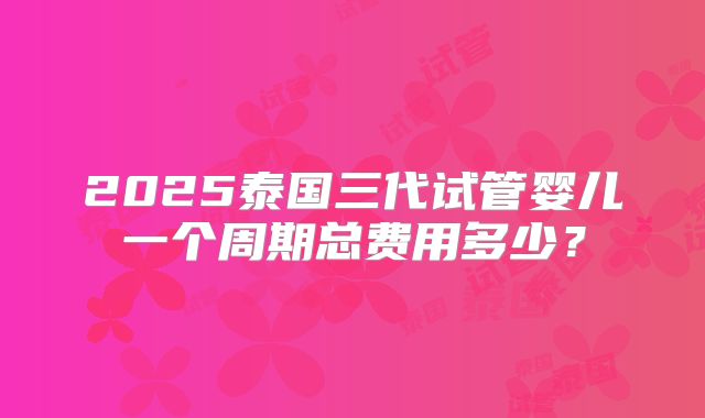 2025泰国三代试管婴儿一个周期总费用多少？