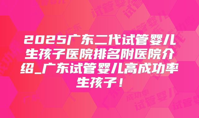 2025广东二代试管婴儿生孩子医院排名附医院介绍_广东试管婴儿高成功率生孩子!
