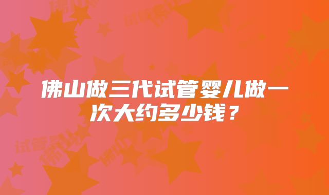 佛山做三代试管婴儿做一次大约多少钱？