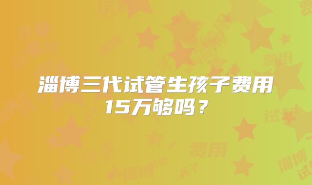 淄博三代试管生孩子费用15万够吗？