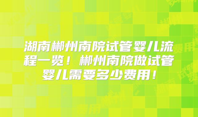 湖南郴州南院试管婴儿流程一览！郴州南院做试管婴儿需要多少费用！