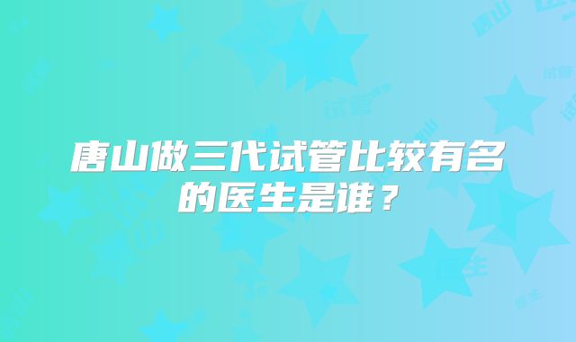 唐山做三代试管比较有名的医生是谁?