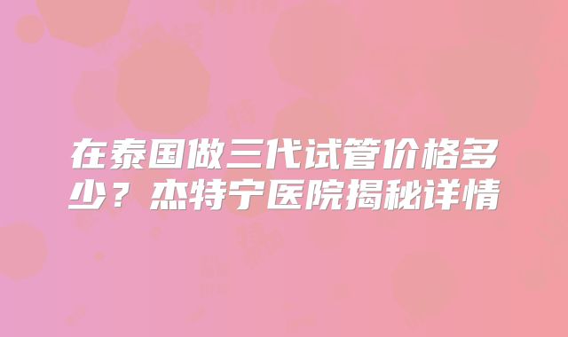 在泰国做三代试管价格多少？杰特宁医院揭秘详情