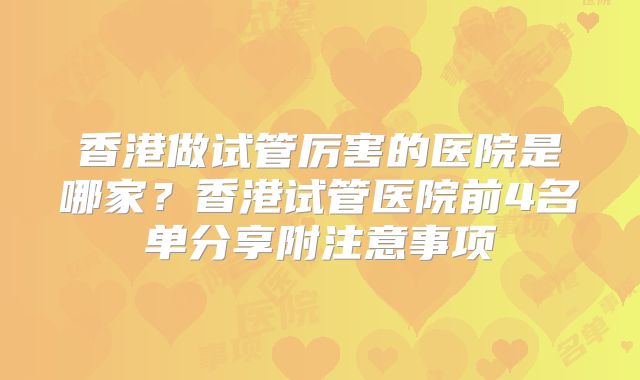 香港做试管厉害的医院是哪家？香港试管医院前4名单分享附注意事项