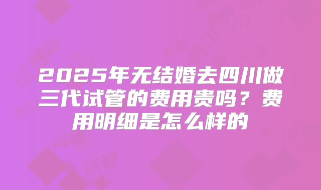 2025年无结婚去四川做三代试管的费用贵吗？费用明细是怎么样的