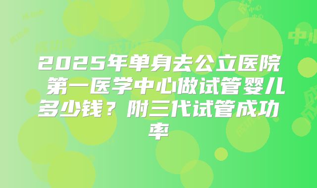 2025年单身去公立医院 第一医学中心做试管婴儿多少钱?附三代试管成功率