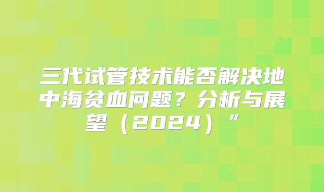 三代试管技术能否解决地中海贫血问题？分析与展望（2024）”
