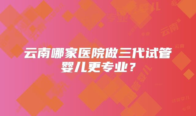 云南哪家医院做三代试管婴儿更专业？