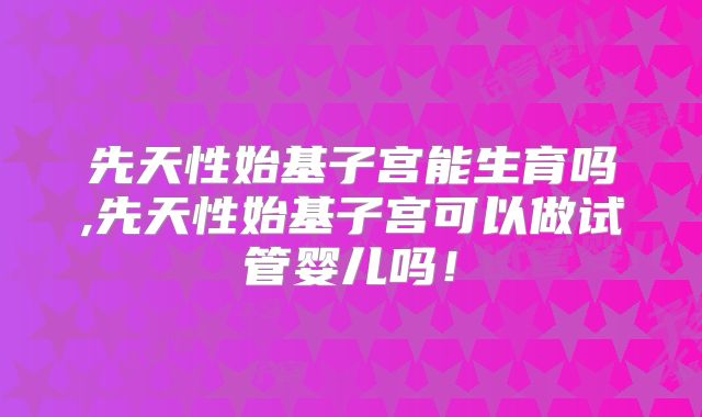 先天性始基子宫能生育吗,先天性始基子宫可以做试管婴儿吗！