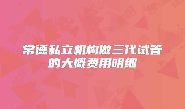 常德私立机构做三代试管的大概费用明细
