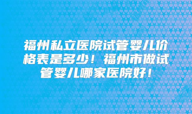 福州私立医院试管婴儿价格表是多少！福州市做试管婴儿哪家医院好！