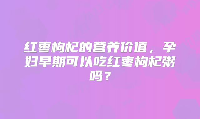 红枣枸杞的营养价值，孕妇早期可以吃红枣枸杞粥吗？
