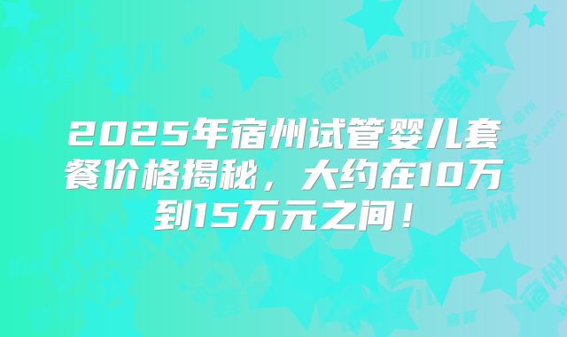 2025年宿州试管婴儿套餐价格揭秘，大约在10万到15万元之间！