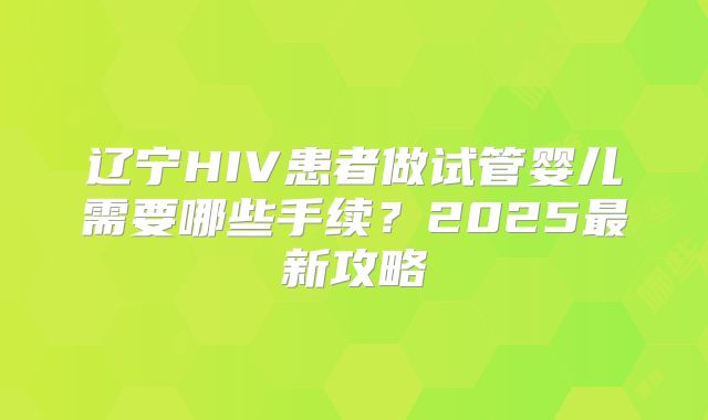 辽宁HIV患者做试管婴儿需要哪些手续？2025最新攻略