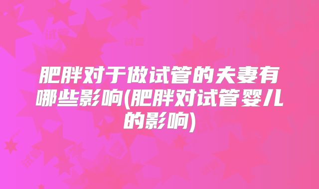 肥胖对于做试管的夫妻有哪些影响(肥胖对试管婴儿的影响)
