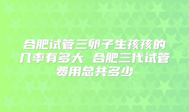 合肥试管三卵子生孩孩的几率有多大 合肥三代试管费用总共多少