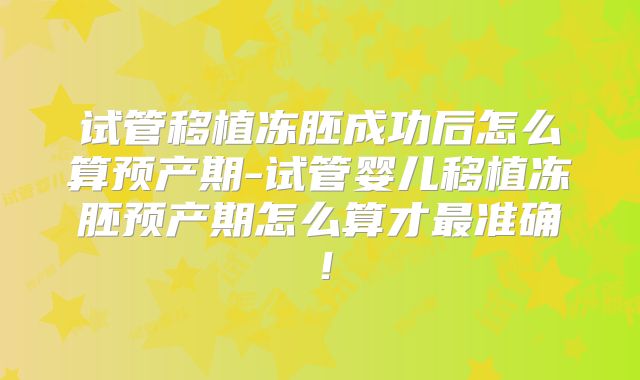 试管移植冻胚成功后怎么算预产期-试管婴儿移植冻胚预产期怎么算才最准确!