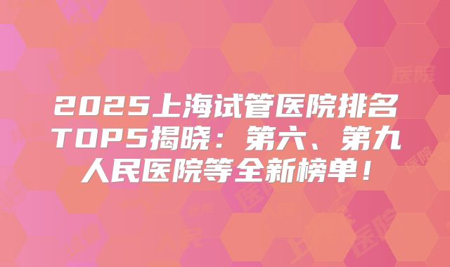 2025上海试管医院排名TOP5揭晓：第六、第九人民医院等全新榜单！