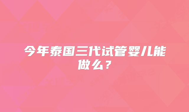 今年泰国三代试管婴儿能做么?