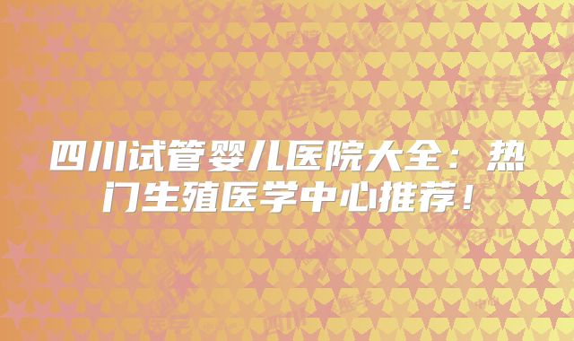 四川试管婴儿医院大全：热门生殖医学中心推荐！