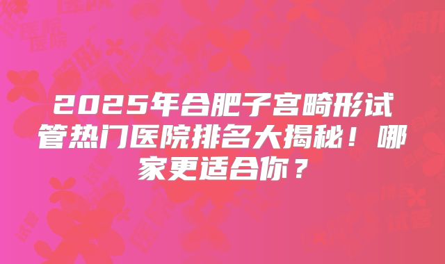 2025年合肥子宫畸形试管热门医院排名大揭秘!哪家更适合你?