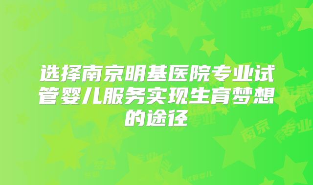 选择南京明基医院专业试管婴儿服务实现生育梦想的途径