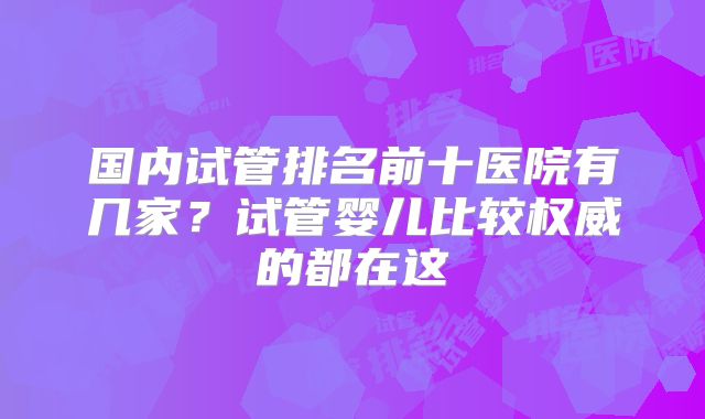 国内试管排名前十医院有几家？试管婴儿比较权威的都在这