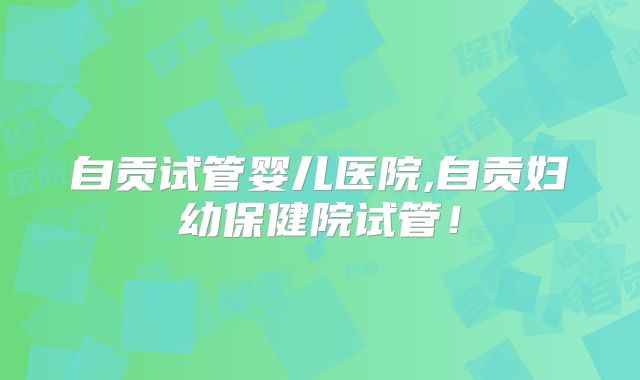 自贡试管婴儿医院,自贡妇幼保健院试管！