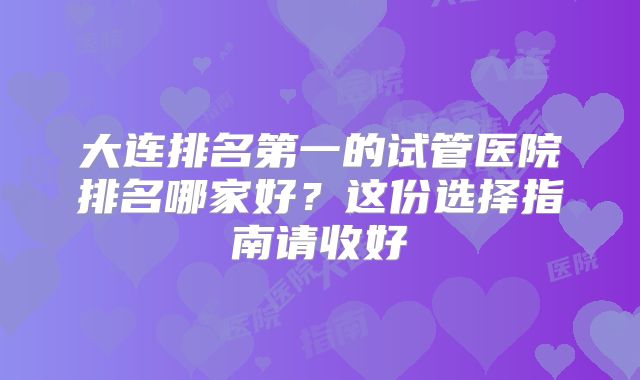 大连排名第一的试管医院排名哪家好？这份选择指南请收好