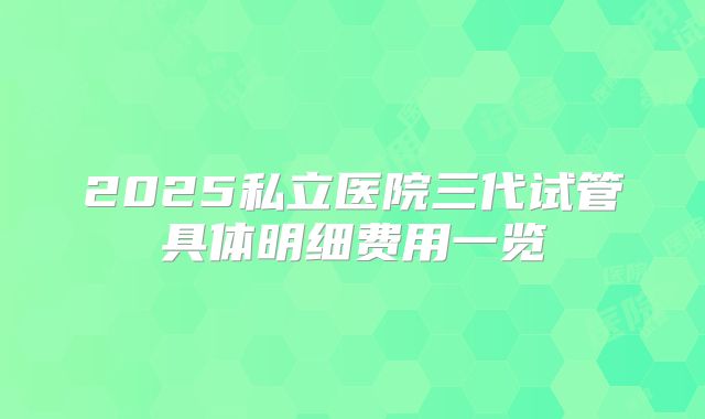 2025私立医院三代试管具体明细费用一览