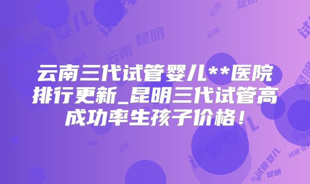 云南三代试管婴儿**医院排行更新_昆明三代试管高成功率生孩子价格!