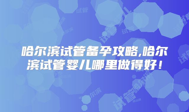 哈尔滨试管备孕攻略,哈尔滨试管婴儿哪里做得好！