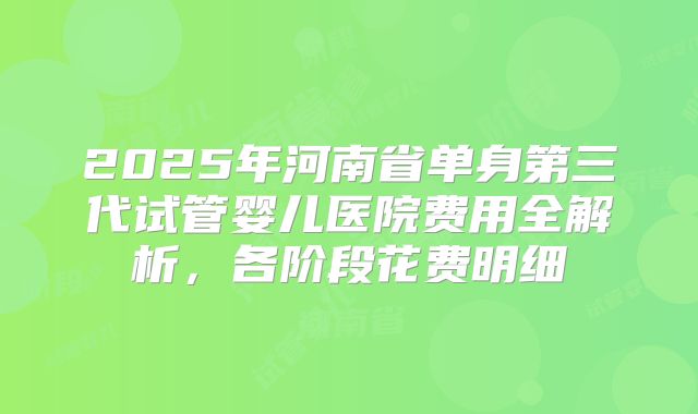 2025年河南省单身第三代试管婴儿医院费用全解析，各阶段花费明细