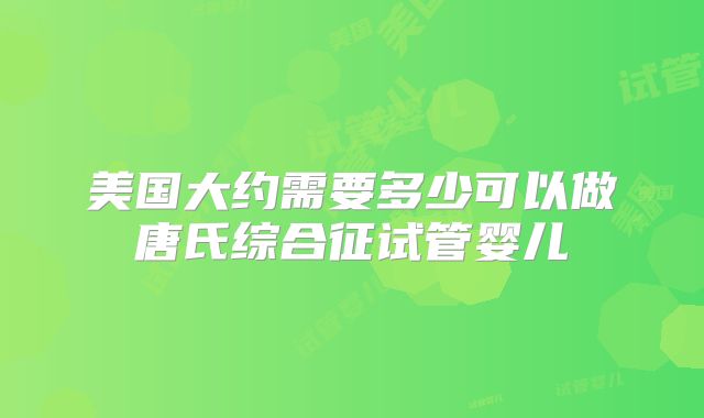 美国大约需要多少可以做唐氏综合征试管婴儿