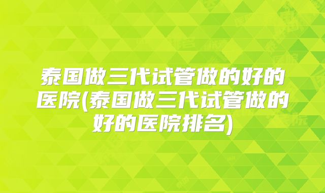 泰国做三代试管做的好的医院(泰国做三代试管做的好的医院排名)