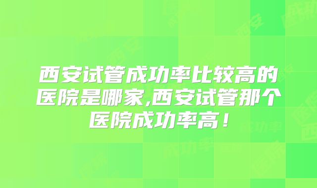西安试管成功率比较高的医院是哪家,西安试管那个医院成功率高！