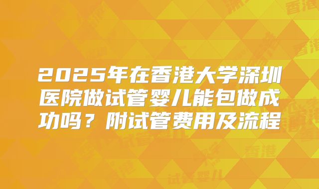 2025年在香港大学深圳医院做试管婴儿能包做成功吗?附试管费用及流程