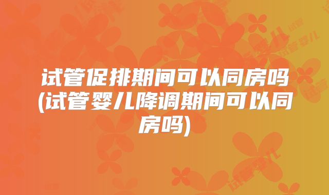 试管促排期间可以同房吗(试管婴儿降调期间可以同房吗)