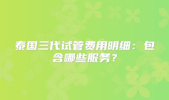 泰国三代试管费用明细：包含哪些服务？