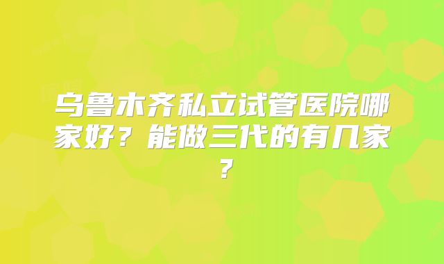 乌鲁木齐私立试管医院哪家好?能做三代的有几家?