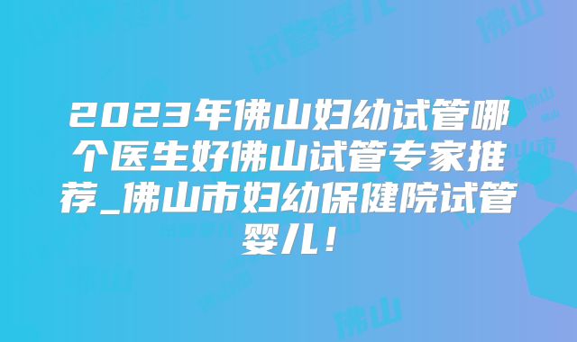 2023年佛山妇幼试管哪个医生好佛山试管专家推荐_佛山市妇幼保健院试管婴儿！