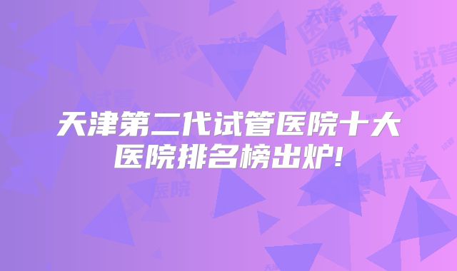 天津第二代试管医院十大医院排名榜出炉!