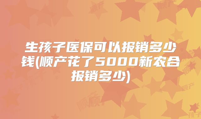 生孩子医保可以报销多少钱(顺产花了5000新农合报销多少)