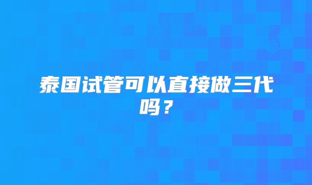 泰国试管可以直接做三代吗?