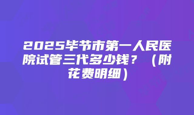 2025毕节市第一人民医院试管三代多少钱?(附花费明细)