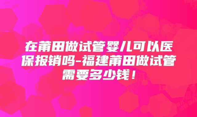 在莆田做试管婴儿可以医保报销吗-福建莆田做试管需要多少钱！