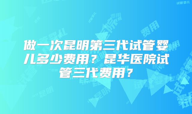 做一次昆明第三代试管婴儿多少费用?昆华医院试管三代费用?